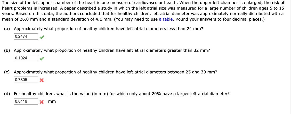 The size of the left upper chamber of the heart is one measure of cardiovascular health. When the upper left chamber is enlarged, the risk of
heart problems is increased. A paper described a study in which the left atrial size was measured for a large number of children ages 5 to 15
years. Based on this data, the authors concluded that for healthy children, left atrial diameter was approximately normally distributed with a
mean of 26.8 mm and a standard deviation of 4.1 mm. (You may need to use a table. Round your answers to four decimal places.)
(a) Approximately what proportion of healthy children have left atrial diameters less than 24 mm?
0.2474
(b) Approximately what proportion of healthy children have left atrial diameters greater than 32 mm?
0.1024
(c) Approximately what proportion of healthy children have left atrial diameters between 25 and 30 mm?
X
0.7805
(d) For healthy children, what is the value (in mm) for which only about 20% have a larger left atrial diameter?
X mm
0.8416