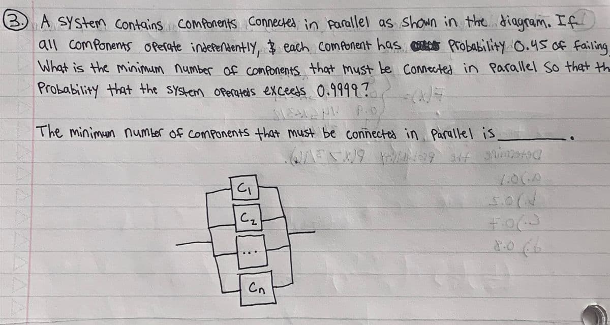 3 A System Contains components Connected in parallel as shown in the diagram. If
3.
all Components operate independently, $ each component has
Probability 0.45 of failing
What is the minimum number of components that must be Connected in Parallel So that th
Probability that the system operateds exceeds 0.9999?
SEALAND
The minimum number of Components that must be connected in Parallel is
-
QENING 69 347 grimstad
J
C₁
C₂
:
Cn
4.06.0
8.066