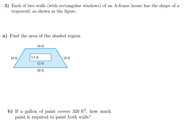 3) Each of two walls (with rectangular windows) of an A-frame house has the shape of a
trapezoid, as shown in the figure.
a) Find the area of the shaded region.
16 ft
10 ft
3.5 ft
10 ft
12 ft
28 ft
b) If a gallon of paint covers 320 ft², how much
paint is required to paint both walls?
