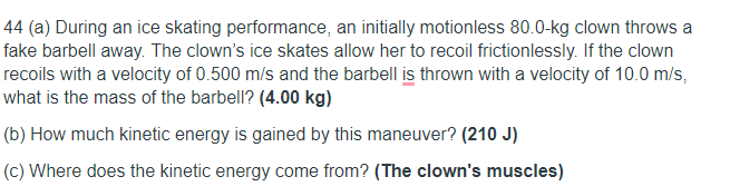 44 (a) During an ice skating performance, an initially motionless 80.0-kg clown throws a
fake barbell away. The clown's ice skates allow her to recoil frictionlessly. If the clown
recoils with a velocity of 0.500 m/s and the barbell is thrown with a velocity of 10.0 m/s,
what is the mass of the barbell? (4.00 kg)
(b) How much kinetic energy is gained by this maneuver? (210 J)
(c) Where does the kinetic energy come from? (The clown's muscles)
