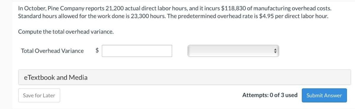 In October, Pine Company reports 21,200 actual direct labor hours, and it incurs $118,830 of manufacturing overhead costs.
Standard hours allowed for the work done is 23,300 hours. The predetermined overhead rate is $4.95 per direct labor hour.
Compute the total overhead variance.
Total Overhead Variance
$
eTextbook and Media
Save for Later
Attempts: 0 of 3 used
Submit Answer