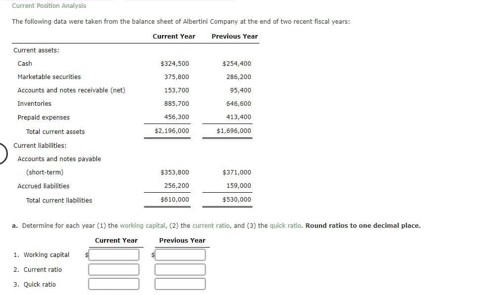 Current Position Analysis
The following data were taken from the balance sheet of Albertini Company at the end of two recent fiscal years:
Current assets:
Current Year
Previous Year
Cash
$324,500
$254,400
Marketable securities
375,800
286,200
Accounts and notes receivable (net)
153,700
95,400
Inventories
885,700
646,600
Prepaid expenses
456,300
413,400
Total current assets
$2,196,000
$1,696,000
Current liabilities:
Accounts and notes payable
(short-term)
Accrued liabilities
Total current liabilities
$353,800
$371,000
256,200
$610,000
159,000
$530,000
a. Determine for each year (1) the working capital, (2) the current ratio, and (3) the quick ratio. Round ratios to one decimal place.
Current Year
Previous Year
1. Working capital
2. Current ratio
3. Quick ratio