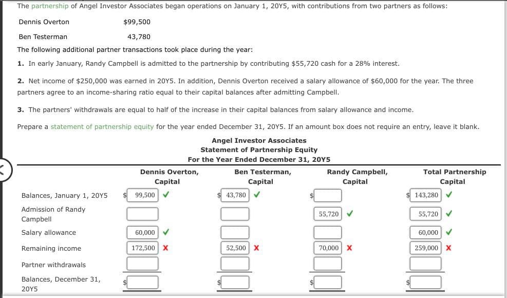 The partnership of Angel Investor Associates began operations on January 1, 2015, with contributions from two partners as follows:
Dennis Overton
Ben Testerman
$99,500
43,780
The following additional partner transactions took place during the year:
1. In early January, Randy Campbell is admitted to the partnership by contributing $55,720 cash for a 28% interest.
2. Net income of $250,000 was earned in 2015. In addition, Dennis Overton received a salary allowance of $60,000 for the year. The three
partners agree to an income-sharing ratio equal to their capital balances after admitting Campbell.
3. The partners' withdrawals are equal to half of the increase in their capital balances from salary allowance and income.
Prepare a statement of partnership equity for the year ended December 31, 2015. If an amount box does not require an entry, leave it blank.
Angel Investor Associates
Statement of Partnership Equity
For the Year Ended December 31, 20Y5
Balances, January 1, 2015
Admission of Randy
Campbell
Salary allowance
Remaining income
Partner withdrawals
Balances, December 31,
2015
Dennis Overton,
Capital
99,500
Ben Testerman,
Capital
43,780
Randy Campbell,
Capital
Total Partnership
Capital
143,280
55,720
55,720
60,000
60,000
172,500 X
52,500 X
70,000 X
259,000 X