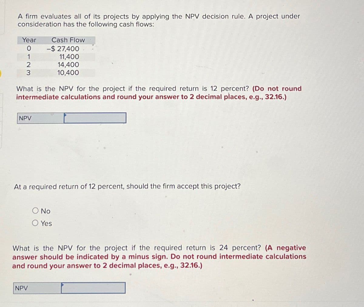 A firm evaluates all of its projects by applying the NPV decision rule. A project under
consideration has the following cash flows:
Year
Cash Flow
0
-$ 27,400
1
11,400
2
3
14,400
10,400
What is the NPV for the project if the required return is 12 percent? (Do not round
intermediate calculations and round your answer to 2 decimal places, e.g., 32.16.)
NPV
At a required return of 12 percent, should the firm accept this project?
No
Yes
What is the NPV for the project if the required return is 24 percent? (A negative
answer should be indicated by a minus sign. Do not round intermediate calculations
and round your answer to 2 decimal places, e.g., 32.16.)
NPV