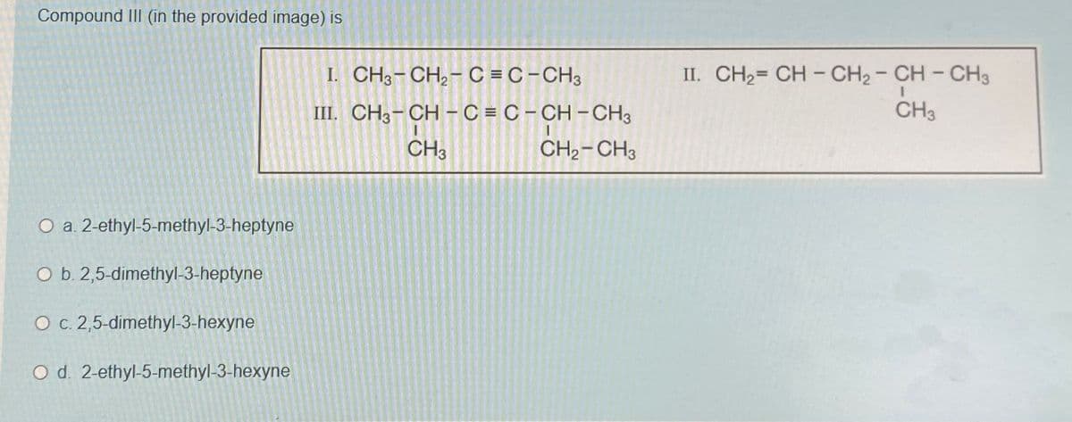 Compound III (in the provided image) is
I. CH3-CH2-C = C-CH3
III. CH3-CH-C=C-CH-CH3
O a. 2-ethyl-5-methyl-3-heptyne
O b. 2,5-dimethyl-3-heptyne
O c. 2,5-dimethyl-3-hexyne
O d. 2-ethyl-5-methyl-3-hexyne
CH3
CH2-CH3
II. CH2=CH-CH2-CH-CH3
CH3