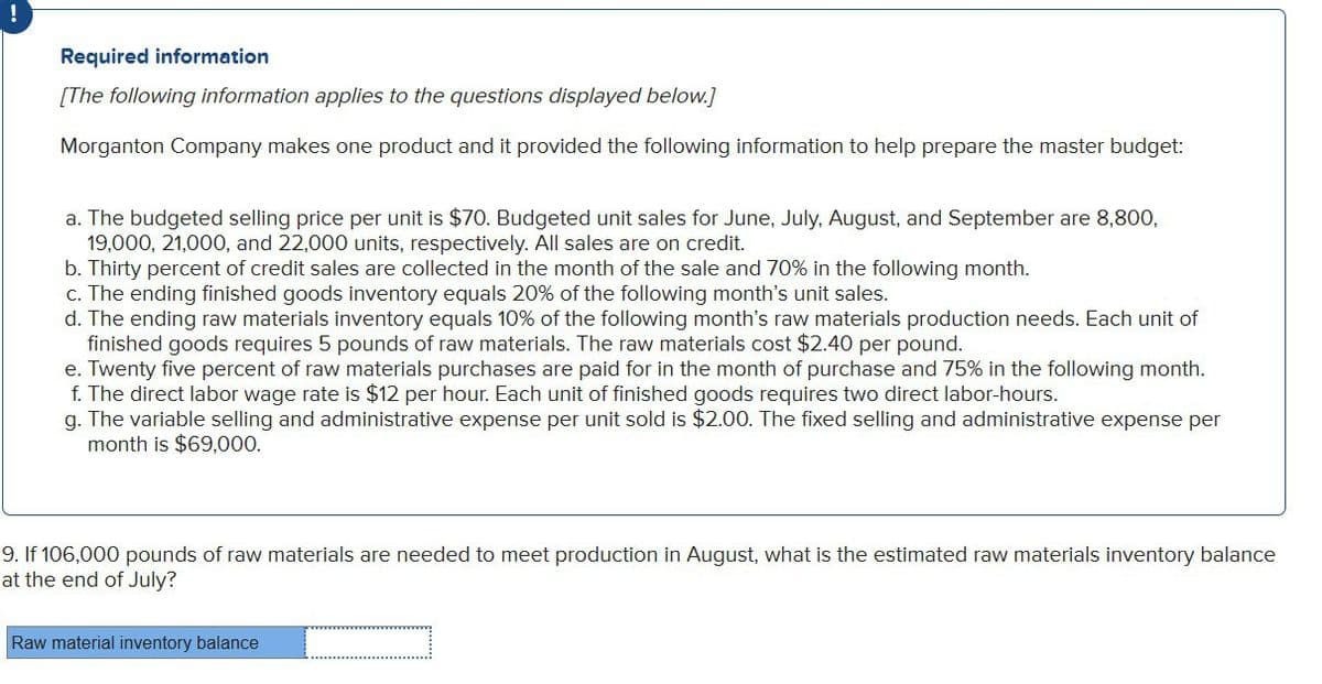 !
Required information
[The following information applies to the questions displayed below.]
Morganton Company makes one product and it provided the following information to help prepare the master budget:
a. The budgeted selling price per unit is $70. Budgeted unit sales for June, July, August, and September are 8,800,
19,000, 21,000, and 22,000 units, respectively. All sales are on credit.
b. Thirty percent of credit sales are collected in the month of the sale and 70% in the following month.
c. The ending finished goods inventory equals 20% of the following month's unit sales.
d. The ending raw materials inventory equals 10% of the following month's raw materials production needs. Each unit of
finished goods requires 5 pounds of raw materials. The raw materials cost $2.40 per pound.
e. Twenty five percent of raw materials purchases are paid for in the month of purchase and 75% in the following month.
f. The direct labor wage rate is $12 per hour. Each unit of finished goods requires two direct labor-hours.
g. The variable selling and administrative expense per unit sold is $2.00. The fixed selling and administrative expense per
month is $69,000.
9. If 106,000 pounds of raw materials are needed to meet production in August, what is the estimated raw materials inventory balance
at the end of July?
Raw material inventory balance