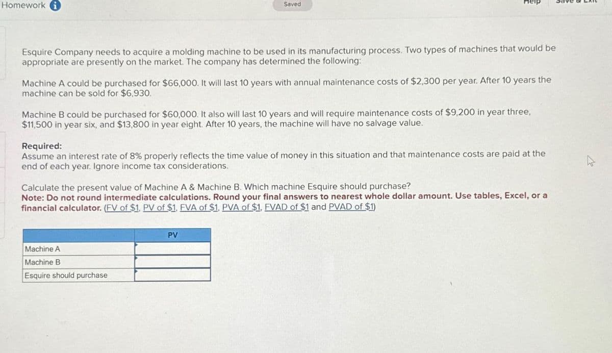 Homework
Saved
Esquire Company needs to acquire a molding machine to be used in its manufacturing process. Two types of machines that would be
appropriate are presently on the market. The company has determined the following:
Machine A could be purchased for $66,000. It will last 10 years with annual maintenance costs of $2,300 per year. After 10 years the
machine can be sold for $6,930.
Machine B could be purchased for $60,000. It also will last 10 years and will require maintenance costs of $9,200 in year three,
$11,500 in year six, and $13,800 in year eight. After 10 years, the machine will have no salvage value.
Required:
Assume an interest rate of 8% properly reflects the time value of money in this situation and that maintenance costs are paid at the
end of each year. Ignore income tax considerations.
Calculate the present value of Machine A & Machine B. Which machine Esquire should purchase?
Note: Do not round intermediate calculations. Round your final answers to nearest whole dollar amount. Use tables, Excel, or a
financial calculator. (EV of $1. PV of $1. EVA of $1. PVA of $1, FVAD of $1 and PVAD of $1)
Machine A
Machine B
Esquire should purchase
PV