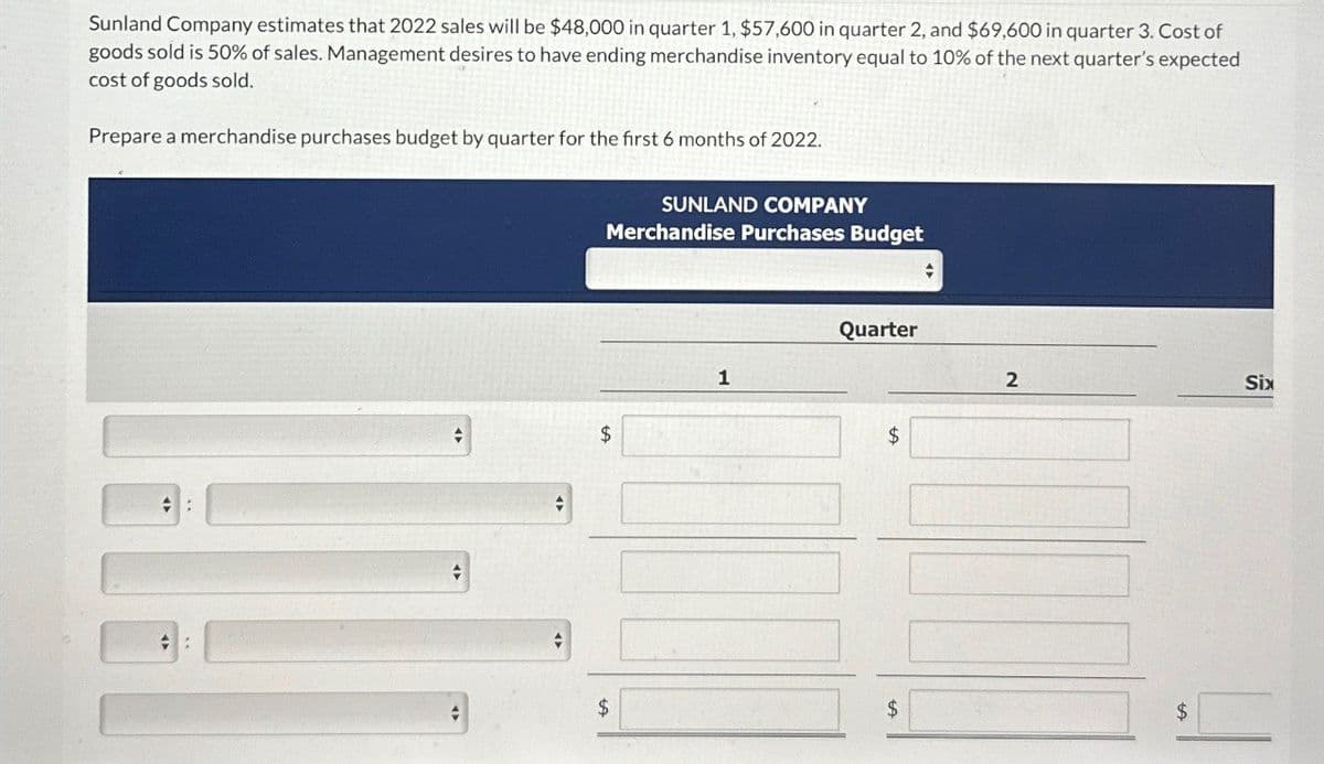 Sunland Company estimates that 2022 sales will be $48,000 in quarter 1, $57,600 in quarter 2, and $69,600 in quarter 3. Cost of
goods sold is 50% of sales. Management desires to have ending merchandise inventory equal to 10% of the next quarter's expected
cost of goods sold.
Prepare a merchandise purchases budget by quarter for the first 6 months of 2022.
$
SUNLAND COMPANY
Merchandise Purchases Budget
1
Quarter
$
2
Six
$
$
$