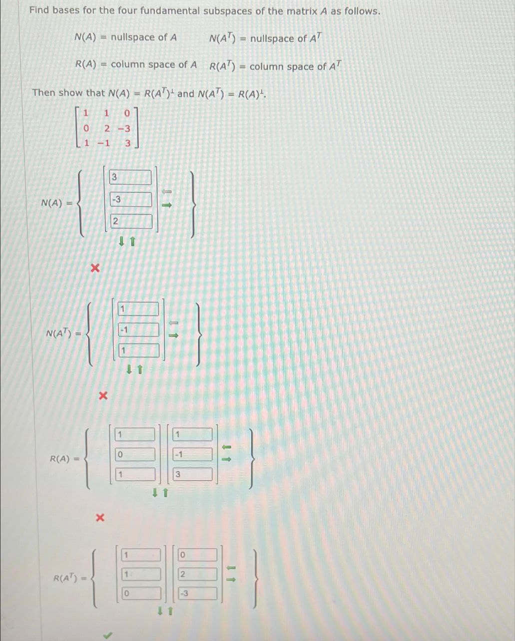 Find bases for the four fundamental subspaces of the matrix A as follows.
N(A) nullspace of A N(AT) nullspace of AT
R(A) column space of A R(AT) column space of AT
Then show that N(A) = R(AT) and N(A) = R(A).
1
1
0
0
1-1 3
2-3
3
-3
N(A)-
2
X
↓1
N(AT)-
1
11
1
0
-1
R(A) =
1
3
R(AT) =
x
41
0
2
-3