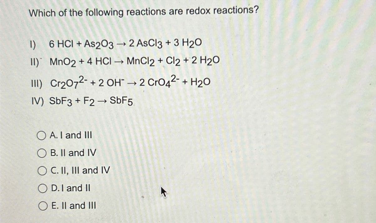 Which of the following reactions are redox reactions?
1)
6 HCI + As2O3 →2 AsCl3 + 3 H2O
II) MnO2 + 4 HCI MnCl2 + Cl2 + 2 H2O
III) Cr2O72 + 2 OH → 2 CrO42 + H2O
IV) SbF3+ F2 → SbF5
OA. I and III
OB. II and IV
OC. II, III and IV
OD. I and II
OE. II and III