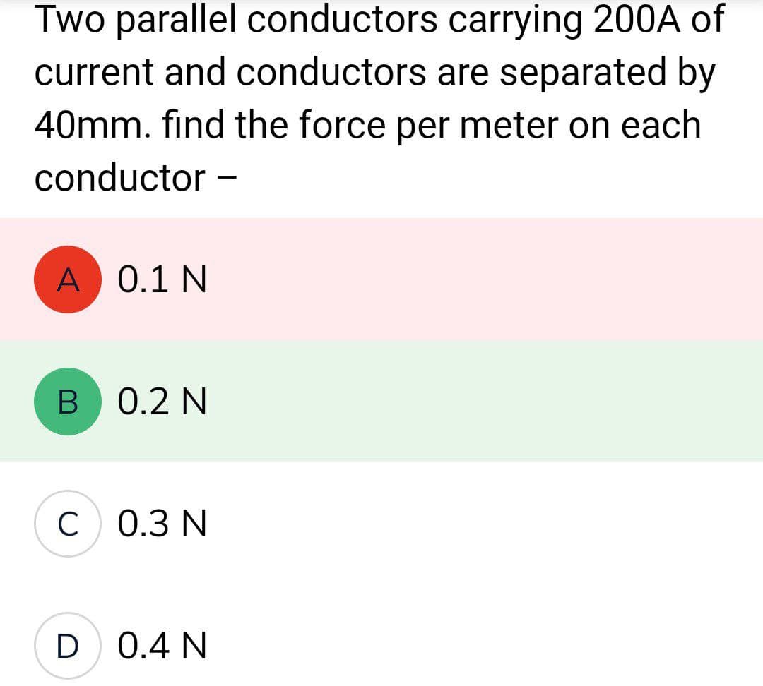 Two parallel conductors carrying 200A of
current and conductors are separated by
40mm. find the force per meter on each
conductor -
A 0.1 N
B 0.2 N
C 0.3 N
D 0.4 N