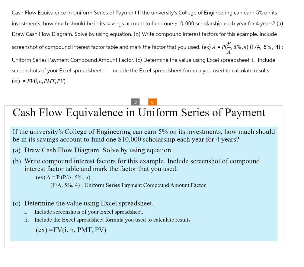 Cash Flow Equivalence in Uniform Series of Payment If the university's College of Engineering can earn 5% on its
investments, how much should be in its savings account to fund one $10,000 scholarship each year for 4 years? (a)
Draw Cash Flow Diagram. Solve by using equation. (b) Write compound interest factors for this example. Include
screenshot of compound interest factor table and mark the factor that you used. (ex) 4 = P(-,5%,n) (F/A, 5%, 4) :
A
Uniform Series Payment Compound Amount Factor. (c) Determine the value using Excel spreadsheet. i. Include
screenshots of your Excel spreadsheet. ii. Include the Excel spreadsheet formula you used to calculate results
(ex) FV(i,n, PMT, PV)
Cash Flow Equivalence in Uniform Series of Payment
If the university's College of Engineering can earn 5% on its investments, how much should
be in its savings account to fund one $10,000 scholarship each year for 4 years?
(a) Draw Cash Flow Diagram. Solve by using equation.
(b) Write compound interest factors for this example. Include screenshot of compound
interest factor table and mark the factor that you used.
(ex) A P (P/A, 5%, n)
(F/A, 5%, 4): Uniform Series Payment Compound Amount Factor.
(c) Determine the value using Excel spreadsheet.
i.
Include screenshots of your Excel spreadsheet.
ii. Include the Excel spreadsheet formula you used to calculate results
(ex)=FV(i, n, PMT, PV)