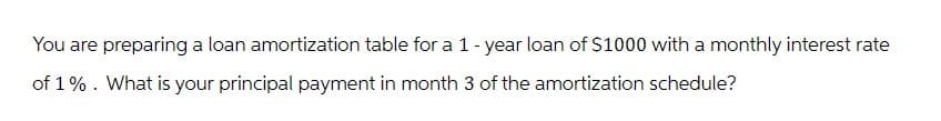 You are preparing a loan amortization table for a 1-year loan of $1000 with a monthly interest rate
of 1%. What is your principal payment in month 3 of the amortization schedule?