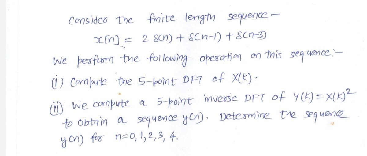 consideo The finite length
sequence-
I[n]=2 Son) + SCn-1) + scn-3)
we perfiom te following operation on this seg uence-
1) Compute the 5-point DFT of XLK)·
ü) we compute a 5-point mverse DFT of Y(K) =X(K)²
to obtain a sequence yon). Detemine tre sequence
yon) for n-0,,2,3, 4.
