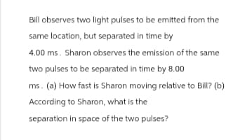 Bill observes two light pulses to be emitted from the
same location, but separated in time by
4.00 ms. Sharon observes the emission of the same
two pulses to be separated in time by 8.00
ms. (a) How fast is Sharon moving relative to Bill? (b)
According to Sharon, what is the
separation in space of the two pulses?