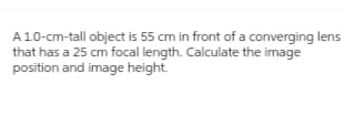 A 1.0-cm-tall object is 55 cm in front of a converging lens
that has a 25 cm focal length. Calculate the image
position and image height.