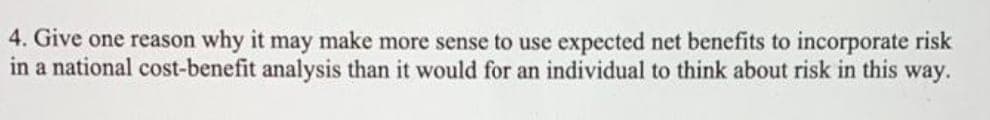 4.
Give one reason why it may make more sense to use expected net benefits to incorporate risk
in a national cost-benefit analysis than it would for an individual to think about risk in this way.