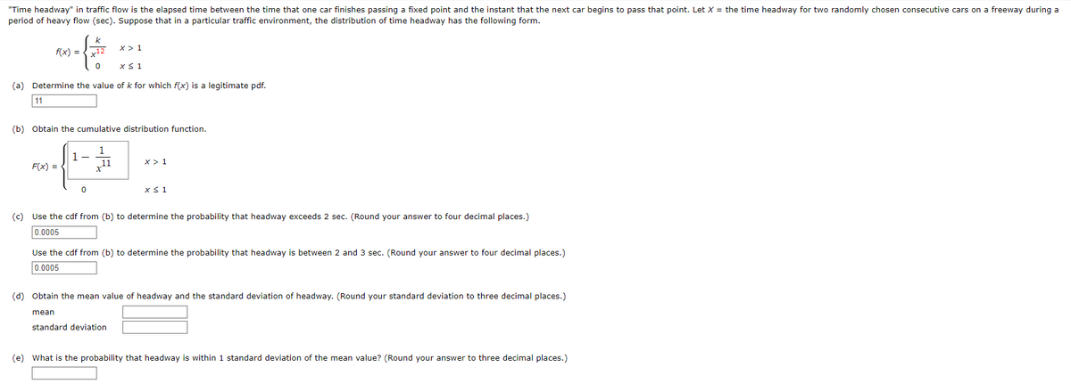 "Time headway" in traffic flow is the elapsed time between the time that one car finishes passing a fixed point and the instant that the next car begins to pass that point. Let X = the time headway for two randomly chosen consecutive cars on a freeway during a
period of heavy flow (sec). Suppose that in a particular traffic environment, the distribution of time headway has the following form.
X> 1
x ≤ 1
(a) Determine the value of k for which f(x) is a legitimate pdf.
11
{
f(x) =
F(x) =
(b) Obtain the cumulative distribution function.
1
11
1-
mean
x12
0
0
X > 1
(c) Use the cdf from (b) to determine the probability that headway exceeds 2 sec. (Round your answer to four decimal places.)
0.0005
x ≤ 1
Use the cdf from (b) to determine the probability that headway is between 2 and 3 sec. (Round your answer to four decimal places.)
0.0005
(d) Obtain the mean value of headway and the standard deviation of headway. (Round your standard deviation to three decimal places.)
standard deviation
(e) What is the probability that headway is within 1 standard deviation of the mean value? (Round your answer to three decimal places.)