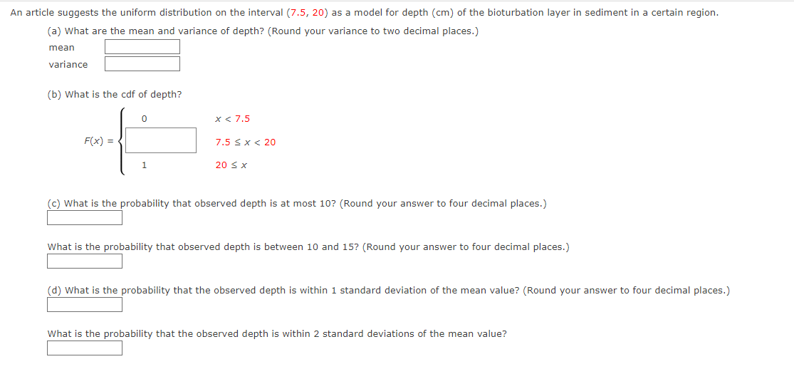 An article suggests the uniform distribution on the interval (7.5, 20) as a model for depth (cm) of the bioturbation layer in sediment in a certain region.
(a) What are the mean and variance of depth? (Round your variance to two decimal places.)
mean
variance
(b) What is the cdf of depth?
F(x) =
0
1
x < 7.5
7.5 < x < 20
20 ≤ x
(c) What is the probability that observed depth is at most 10? (Round your answer to four decimal places.)
What is the probability that observed depth is between 10 and 15? (Round your answer to four decimal places.)
(d) What is the probability that the observed depth is within 1 standard deviation of the mean value? (Round your answer to four decimal places.)
What is the probability that the observed depth is within 2 standard deviations of the mean value?