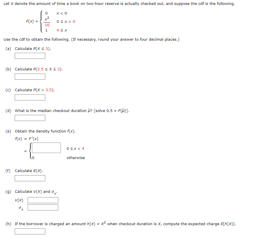 Let X denote the amount of time a book on two-hour reserve is actually checked out, and suppose the cdf is the following.
0
--#
F(x)
16
x < 0
1 4 ≤ x
Use the cdf to obtain the following. (If necessary, round your answer to four decimal places.)
(a) Calculate P(X ≤ 3).
(c) Calculate P(x > 3.5).
0≤x < 4
(b) Calculate P(2.5 ≤ x ≤ 3).
(f) Calculate E(X).
(d) What is the median checkout duration ? [solve 0.5 = = F(μ)].
(e) Obtain the density function f(x).
f(x) = f'(x)
-{
(g) Calculate V(X) and
V(X)
0x
0≤x < 4
otherwise
(h) If the borrower is charged an amount h(x) = x² when checkout duration is X, compute the expected charge E[h(x)].