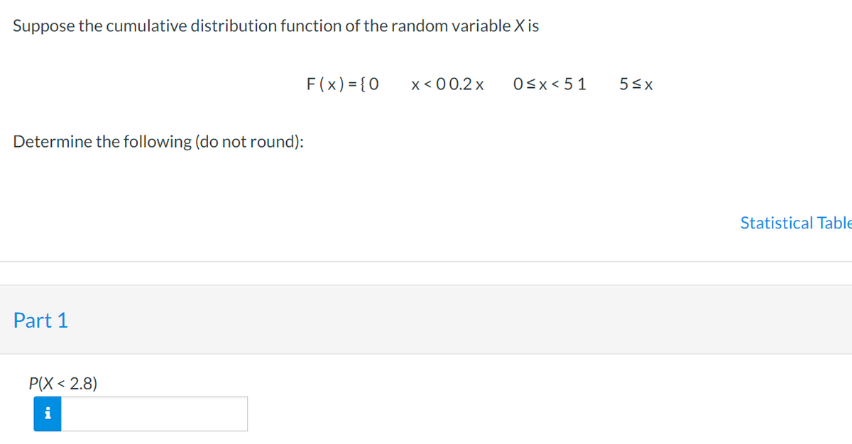 Suppose the cumulative distribution function of the random variable X is
Determine the following (do not round):
Part 1
P(X<2.8)
i
F(x) = { 0
x < 00.2 x
0≤x < 51
5≤x
Statistical Table