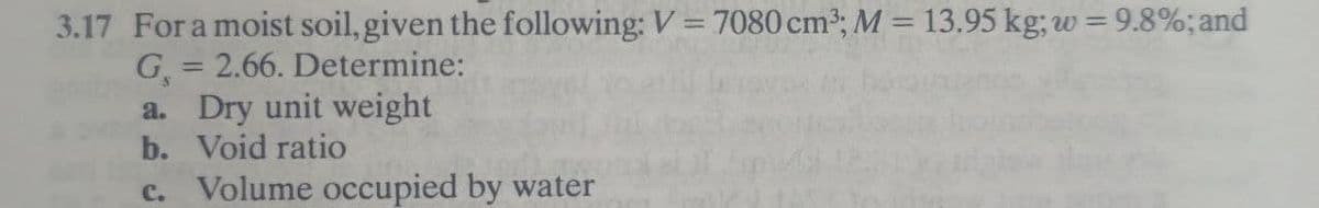 3.17 For a moist soil, given the following: V = 7080 cm3; M = 13.95 kg; w = 9.8%; and
G = 2.66. Determine:
a. Dry unit weight
b. Void ratio
c. Volume occupied by water
