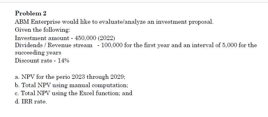 Problem 2
ABM Enterprise would like to evaluate/analyze an investment proposal.
Given the following:
Investment amount 450,000 (2022)
Dividends / Revenue stream - 100,000 for the first year and an interval of 5,000 for the
succeeding years
Discount rate - 14%
a. NPV for the perio 2023 through 2029;
b. Total NPV using manual computation;
c. Total NPV using the Excel function; and
d. IRR rate.
