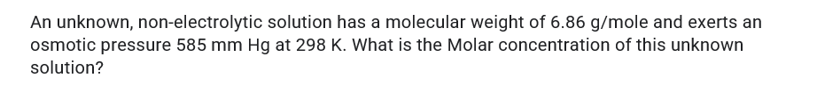 An unknown, non-electrolytic solution has a molecular weight of 6.86 g/mole and exerts an
osmotic pressure 585 mm Hg at 298 K. What is the Molar concentration of this unknown
solution?
