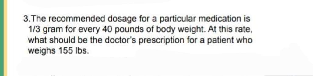 3.The recommended dosage for a particular medication is
1/3 gram for every 40 pounds of body weight. At this rate,
what should be the doctor's prescription for a patient who
weighs 155 lbs.
