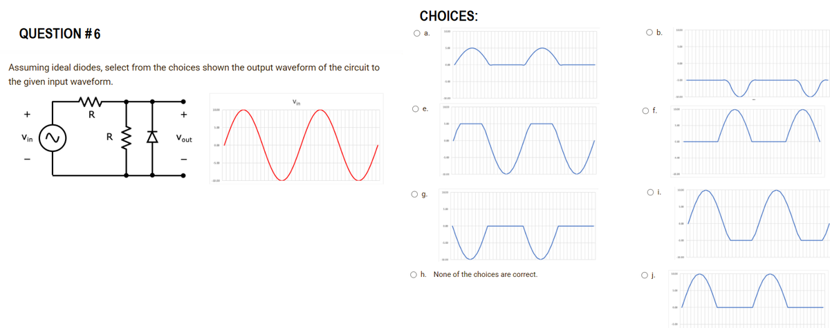 СHOICES:
QUESTION #6
O b.
1000
Oa.
5.00
Assuming ideal diodes, select from the choices shown the output waveform of the circuit to
the given input waveform.
400
4.00
Vin
n
O e.
Of.
10.00
+
R
+
5.00
500
Vin
R
Vout
500
.00
-.00
-30.00
1000
Og.
400
O h. None of the choices are correct.
Oj.
1000
500
4.00
