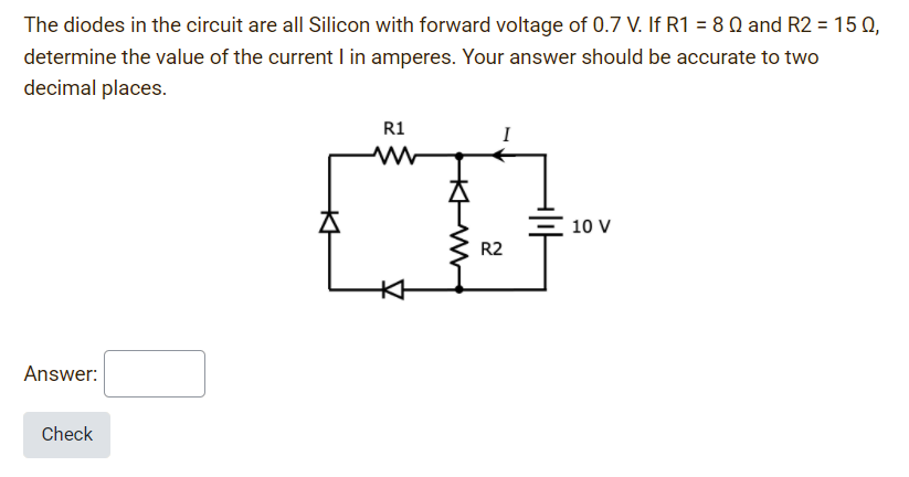 The diodes in the circuit are all Silicon with forward voltage of 0.7 V. If R1 = 8 Q and R2 = 15 Q,
determine the value of the current I in amperes. Your answer should be accurate to two
decimal places.
R1
I
10 V
R2
Answer:
Check
