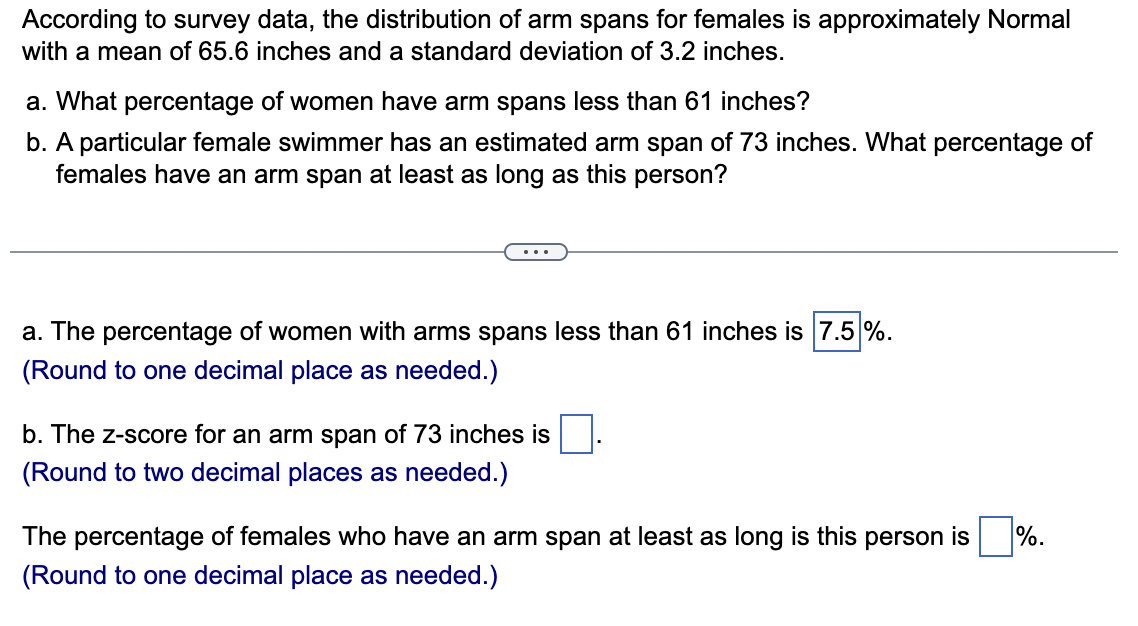 According to survey data, the distribution of arm spans for females is approximately Normal
with a mean of 65.6 inches and a standard deviation of 3.2 inches.
a. What percentage of women have arm spans less than 61 inches?
b. A particular female swimmer has an estimated arm span of 73 inches. What percentage of
females have an arm span at least as long as this person?
a. The percentage of women with arms spans less than 61 inches is 7.5%.
(Round to one decimal place as needed.)
b. The z-score for an arm span of 73 inches is
(Round to two decimal places as needed.)
The percentage of females who have an arm span at least as long is this person is %.
(Round to one decimal place as needed.)