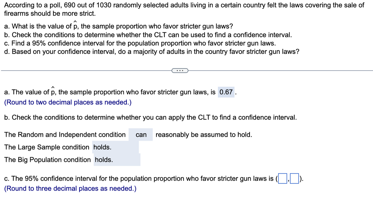 According to a poll, 690 out of 1030 randomly selected adults living in a certain country felt the laws covering the sale of
firearms should be more strict.
a. What is the value of p, the sample proportion who favor stricter gun laws?
b. Check the conditions to determine whether the CLT can be used to find a confidence interval.
c. Find a 95% confidence interval for the population proportion who favor stricter gun laws.
d. Based on your confidence interval, do a majority of adults in the country favor stricter gun laws?
a. The value of p, the sample proportion who favor stricter gun laws, is 0.67
(Round to two decimal places as needed.)
b. Check the conditions to determine whether you can apply the CLT to find a confidence interval.
The Random and Independent condition can reasonably be assumed to hold.
The Large Sample condition holds.
The Big Population condition holds.
c. The 95% confidence interval for the population proportion who favor stricter gun laws is
(Round to three decimal places as needed.)
1,0).