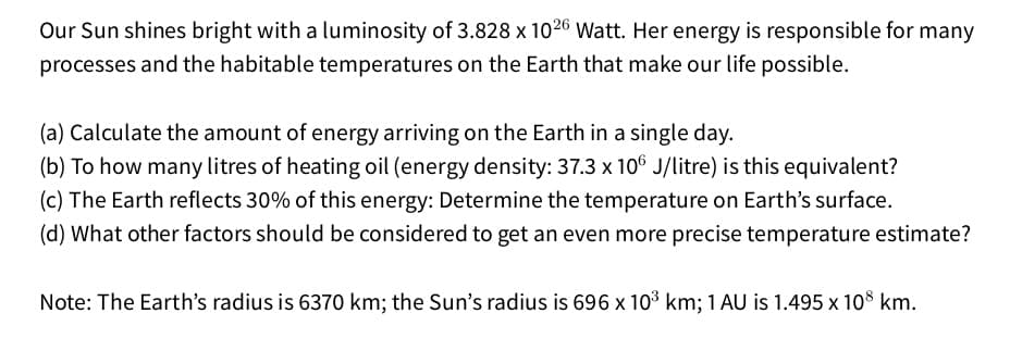 Our Sun shines bright with a luminosity of 3.828 x 1026 Watt. Her energy is responsible for many
processes and the habitable temperatures on the Earth that make our life possible.
(a) Calculate the amount of energy arriving on the Earth in a single day.
(b) To how many litres of heating oil (energy density: 37.3 x 10° J/litre) is this equivalent?
(c) The Earth reflects 30% of this energy: Determine the temperature on Earth's surface.
(d) What other factors should be considered to get an even more precise temperature estimate?
Note: The Earth's radius is 6370 km; the Sun's radius is 696 x 103 km; 1 AU is 1.495 x 108 km.
