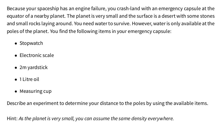 Because your spaceship has an engine failure, you crash-land with an emergency capsule at the
equator of a nearby planet. The planet is very small and the surface is a desert with some stones
and small rocks laying around. You need water to survive. However, water is only available at the
poles of the planet. You find the following items in your emergency capsule:
• Stopwatch
• Electronic scale
• 2m yardstick
• 1 Litre oil
• Measuring cup
Describe an experiment to determine your distance to the poles by using the available items.
Hint: As the planet is very small, you can assume the same density everywhere.
