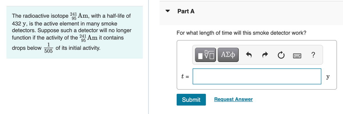241
The radioactive isotope 95 Am, with a half-life of
432 y, is the active element in many smoke
detectors. Suppose such a detector will no longer
function if the activity of the 241Am it contains
1
505
95
drops below of its initial activity.
Part A
For what length of time will this smoke detector work?
t =
ΠΫΠΙ ΑΣΦ
Submit
Request Answer
?
y