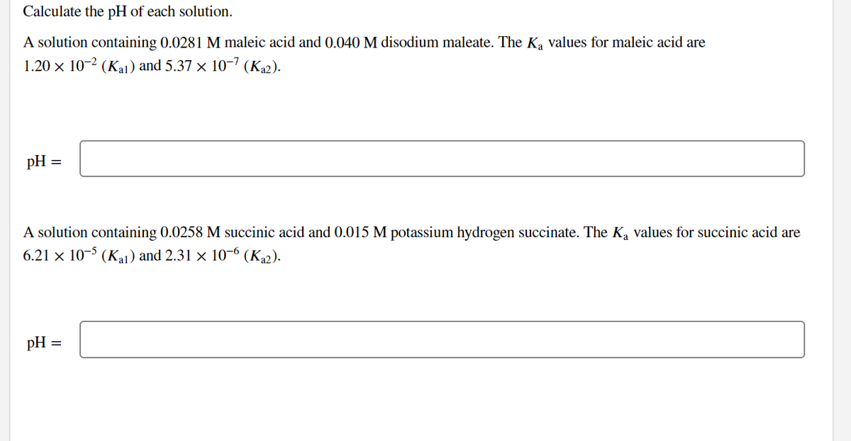 Calculate the pH of each solution.
A solution containing 0.0281 M maleic acid and 0.040 M disodium maleate. The Ką values for maleic acid are
1.20 × 10-2 (Kal) and 5.37 × 10−7 (Ka2).
pH =
A solution containing 0.0258 M succinic acid and 0.015 M potassium hydrogen succinate. The K₂ values for succinic acid are
6.21 x 10-5 (Kal) and 2.31 × 10-6 (K₁2).
pH =