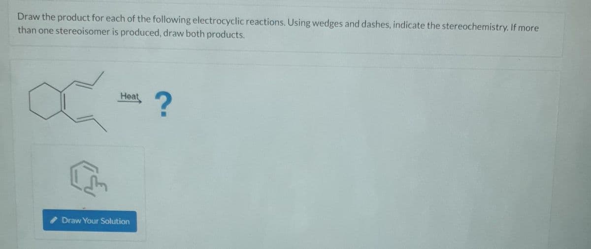 Draw the product for each of the following electrocyclic reactions. Using wedges and dashes, indicate the stereochemistry. If more
than one stereoisomer is produced, draw both products.
[m
Heat
Draw Your Solution
?