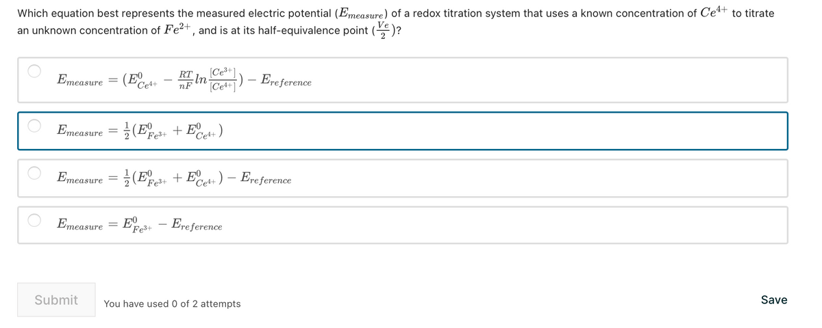 Which equation best represents the measured electric potential (Emeasure) of a redox titration system that uses a known concentration of Ce+ to titrate
an unknown concentration of Fe²+, and is at its half-equivalence point (e) ?
Ve
Emeasure = (¹+
Ce4+
・In [Ce³+]
[Ce4+])- Ere ference
Emeasure = (²+ + E Ce4+)
(E
Fe³+
Emeasure
RT
nF
Emeasure = (Ee3+ + Ee4+) - Ereference
2
Submit
E - Ereference
Fe³+
You have used 0 of 2 attempts
Save