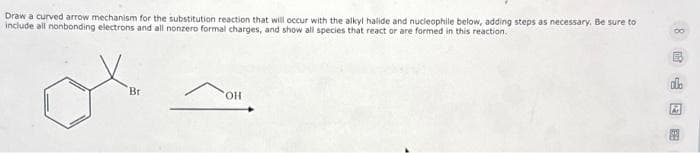 Draw a curved arrow mechanism for the substitution reaction that will occur with the alkyl halide and nucleophile below, adding steps as necessary. Be sure to
include all nonbonding electrons and all nonzero formal charges, and show all species that react or are formed in this reaction.
Br
OH
A