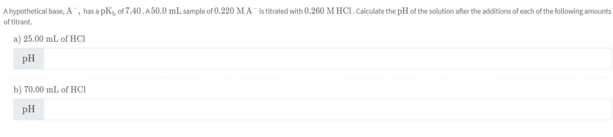 A hypothetical base, A, has a pK₁ of 7.40.A 50.0 mL sample of 0.220 MA is titrated with 0.260 M HCl. Calculate the pH of the solution after the additions of each of the following amounts
of titrant.
a) 25.00 mL of HCI
pH
b) 70.00 mL of HC1
pH