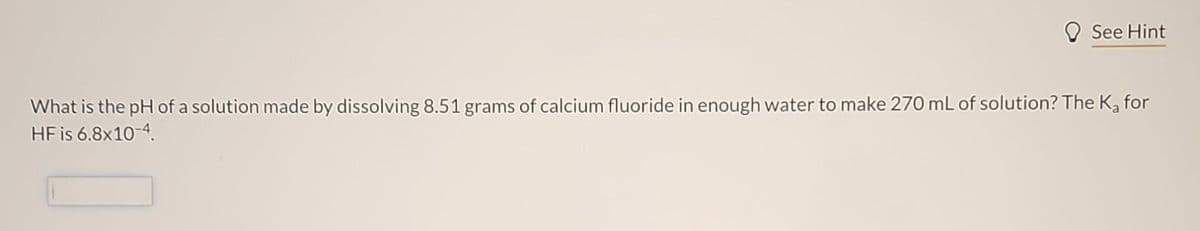 See Hint
What is the pH of a solution made by dissolving 8.51 grams of calcium fluoride in enough water to make 270 mL of solution? The K₂ for
HF is 6.8x10-4.