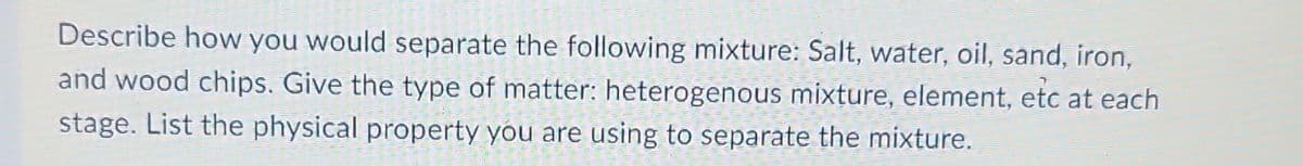 Describe how you would separate the following mixture: Salt, water, oil, sand, iron,
and wood chips. Give the type of matter: heterogenous mixture, element, etc at each
stage. List the physical property you are using to separate the mixture.