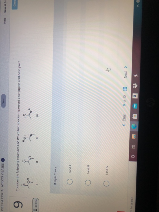 PRUEBA CORTA: ÁCIDOS Y BASES
9
00:11:34
re to search
Consider the following structures I-IV. Which two species represent a conjugate acid-base pair?
H
0:
Multiple Choice
O
O
I and II
I and Ill
I and IV
11
O
0:
III
C
:0:
IV
< Prev
Saved
H
9 of 10
a
***
***
C
Next >
Help
Save & Exi