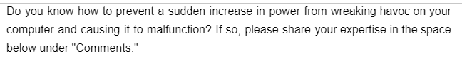 Do you know how to prevent a sudden increase in power from wreaking havoc on your
computer and causing it to malfunction? If so, please share your expertise in the space
below under "Comments."