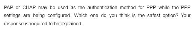 PAP or CHAP may be used as the authentication method for PPP while the PPP
settings are being configured. Which one do you think is the safest option? Your
response is required to be explained.