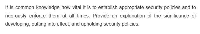 It is common knowledge how vital it is to establish appropriate security policies and to
rigorously enforce them at all times. Provide an explanation of the significance of
developing, putting into effect, and upholding security policies.