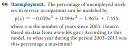 99. Unemployment. The percentage of unemployed work-
ers in service occupations can be modeled by
p(x) = -0.039x3 + 0.594x – 1.967x + 7.535,
where x is the number of years since 2003. (Source:
Based on data from www.bls.gov.) According to this
model, in what year during the period 2003-2013 was
this percentage a maximum?
