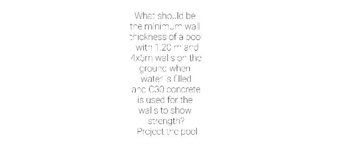 What sho..ld be
tre minimum wall
crickness of a ocol
witn 1.20 m ard
Axbm wal s or the
grounc when
water is f lled
anc C30 concrete
is used for the
wal s to show
Strength?
Projoct tre pool
