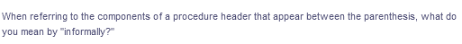 When referring to the components of a procedure header that appear between the parenthesis, what do
you mean by "informally?"
